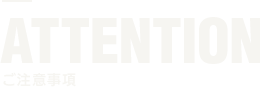 ATTENTION 注意事項